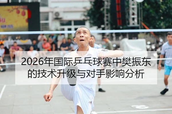 2026年国际乒乓球赛中樊振东的技术升级与对手影响分析